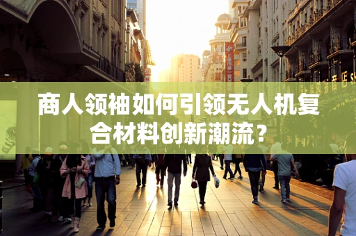 商人领袖如何引领无人机复合材料创新潮流？
