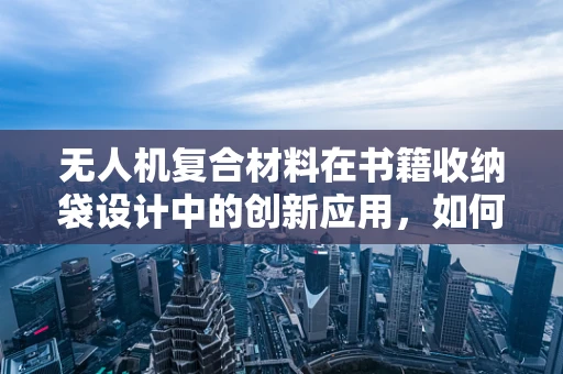 无人机复合材料在书籍收纳袋设计中的创新应用，如何实现轻量化与耐用性的完美平衡？