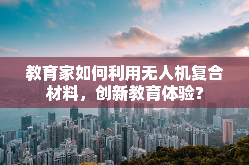 教育家如何利用无人机复合材料，创新教育体验？