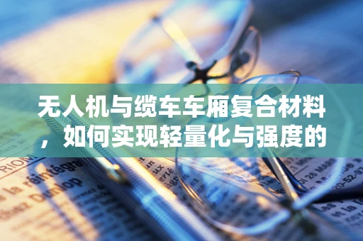 无人机与缆车车厢复合材料，如何实现轻量化与强度的完美平衡？