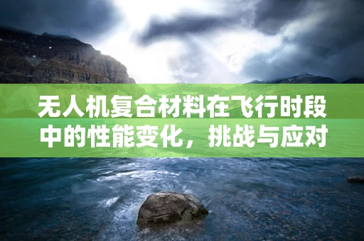 无人机复合材料在飞行时段中的性能变化，挑战与应对策略