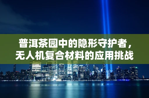 普洱茶园中的隐形守护者，无人机复合材料的应用挑战与机遇