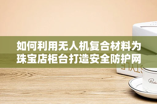 如何利用无人机复合材料为珠宝店柜台打造安全防护网？