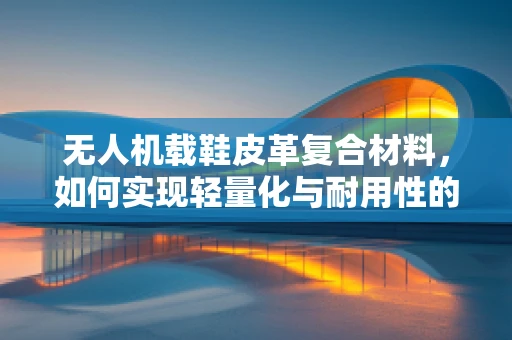 无人机载鞋皮革复合材料，如何实现轻量化与耐用性的完美平衡？