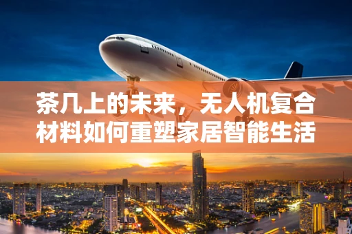茶几上的未来，无人机复合材料如何重塑家居智能生活？