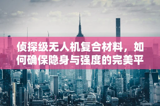 侦探级无人机复合材料，如何确保隐身与强度的完美平衡？