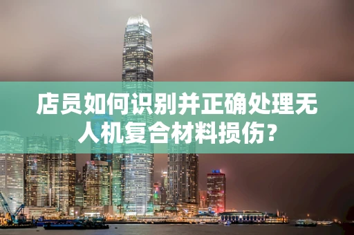 店员如何识别并正确处理无人机复合材料损伤？