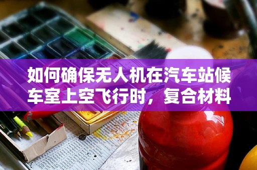 如何确保无人机在汽车站候车室上空飞行时，复合材料的安全性与耐久性？
