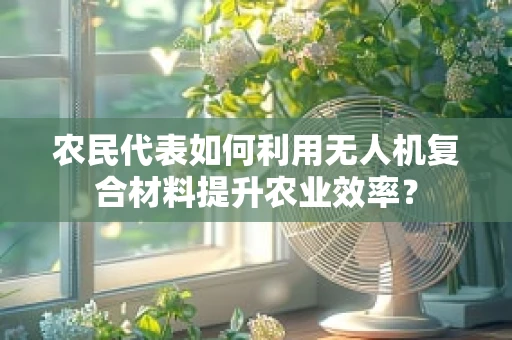 农民代表如何利用无人机复合材料提升农业效率？