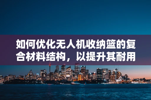 如何优化无人机收纳篮的复合材料结构，以提升其耐用性与轻量化？
