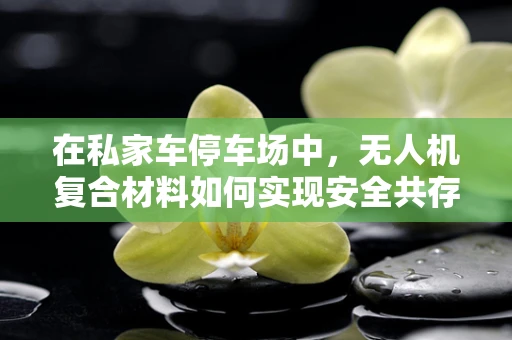 在私家车停车场中，无人机复合材料如何实现安全共存？