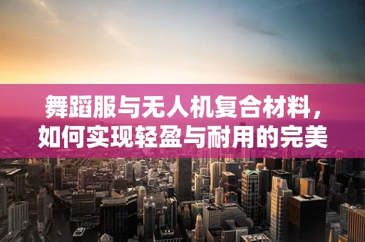 舞蹈服与无人机复合材料，如何实现轻盈与耐用的完美结合？