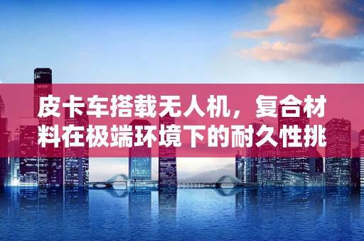 皮卡车搭载无人机，复合材料在极端环境下的耐久性挑战