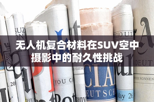 无人机复合材料在SUV空中摄影中的耐久性挑战