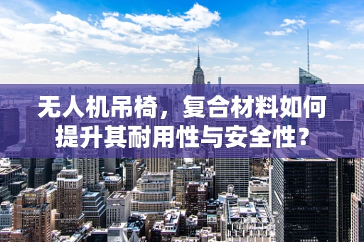 无人机吊椅，复合材料如何提升其耐用性与安全性？
