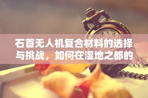 石首无人机复合材料的选择与挑战，如何在湿地之都的特殊环境中确保飞行稳定？