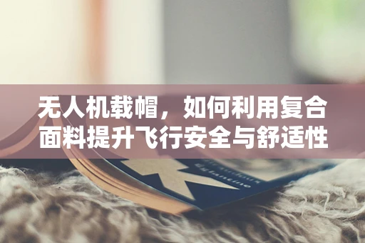 无人机载帽，如何利用复合面料提升飞行安全与舒适性？