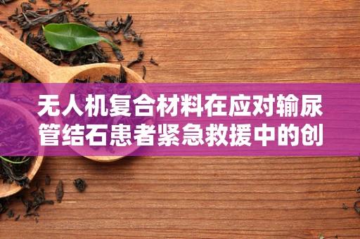 无人机复合材料在应对输尿管结石患者紧急救援中的创新应用，可行性与挑战？