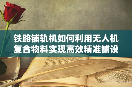 铁路铺轨机如何利用无人机复合物料实现高效精准铺设？