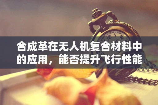 合成革在无人机复合材料中的应用，能否提升飞行性能与耐久性？