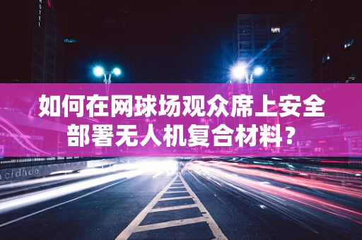 如何在网球场观众席上安全部署无人机复合材料？