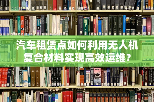 汽车租赁点如何利用无人机复合材料实现高效运维？