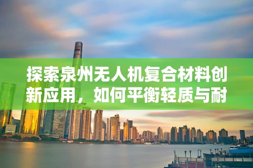 探索泉州无人机复合材料创新应用，如何平衡轻质与耐久性？