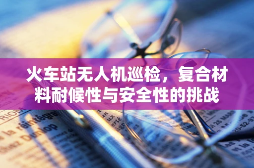 火车站无人机巡检，复合材料耐候性与安全性的挑战