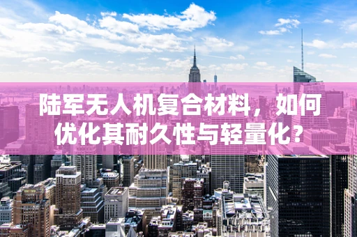 陆军无人机复合材料，如何优化其耐久性与轻量化？