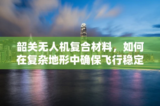 韶关无人机复合材料，如何在复杂地形中确保飞行稳定与安全？