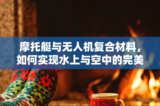 摩托艇与无人机复合材料，如何实现水上与空中的完美结合？
