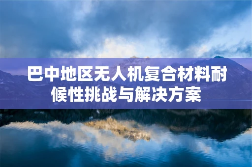 巴中地区无人机复合材料耐候性挑战与解决方案