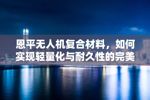 恩平无人机复合材料，如何实现轻量化与耐久性的完美平衡？