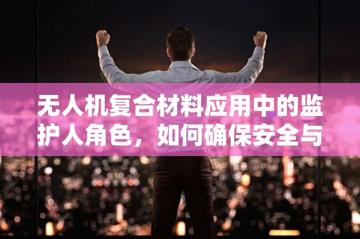 无人机复合材料应用中的监护人角色，如何确保安全与合规？