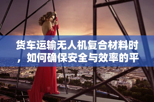 货车运输无人机复合材料时，如何确保安全与效率的平衡？
