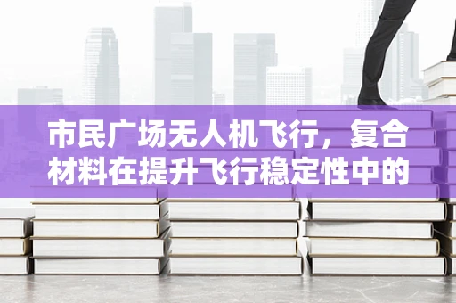 市民广场无人机飞行，复合材料在提升飞行稳定性中的角色