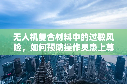 无人机复合材料中的过敏风险，如何预防操作员患上荨麻疹？