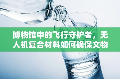 博物馆中的飞行守护者，无人机复合材料如何确保文物安全？
