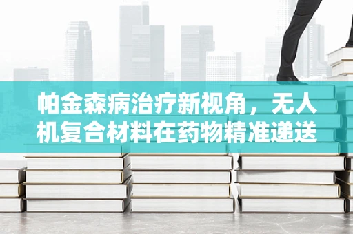 帕金森病治疗新视角，无人机复合材料在药物精准递送中的潜力