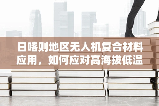 日喀则地区无人机复合材料应用，如何应对高海拔低温挑战？
