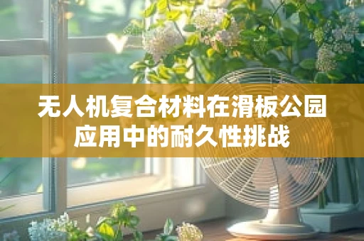 无人机复合材料在滑板公园应用中的耐久性挑战