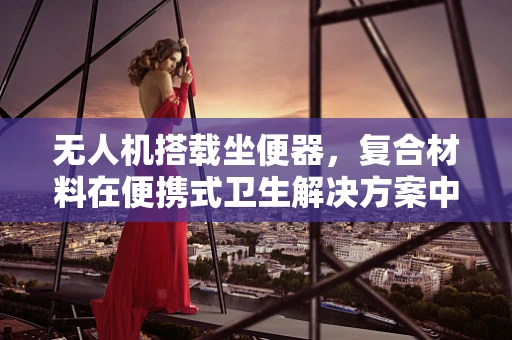 无人机搭载坐便器，复合材料在便携式卫生解决方案中的创新应用？
