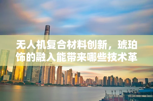 无人机复合材料创新，琥珀饰的融入能带来哪些技术革新？