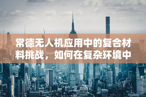 常德无人机应用中的复合材料挑战，如何在复杂环境中确保飞行安全？