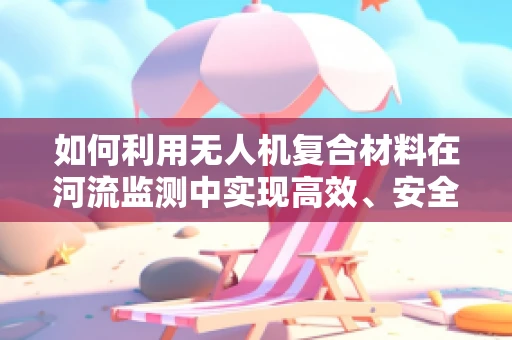 如何利用无人机复合材料在河流监测中实现高效、安全的跨河作业？