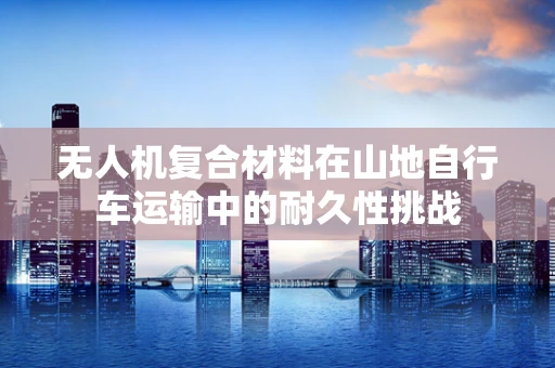 无人机复合材料在山地自行车运输中的耐久性挑战