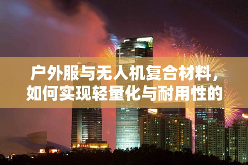 户外服与无人机复合材料，如何实现轻量化与耐用性的完美结合？