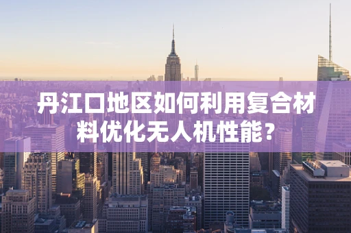 丹江口地区如何利用复合材料优化无人机性能？