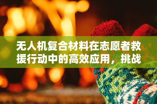 无人机复合材料在志愿者救援行动中的高效应用，挑战与机遇？