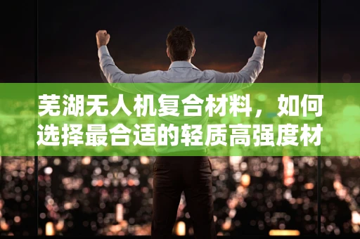 芜湖无人机复合材料，如何选择最合适的轻质高强度材料？